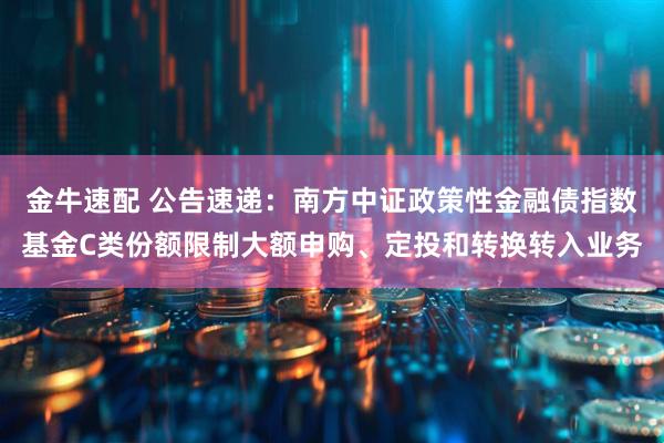 金牛速配 公告速递：南方中证政策性金融债指数基金C类份额限制大额申购、定投和转换转入业务