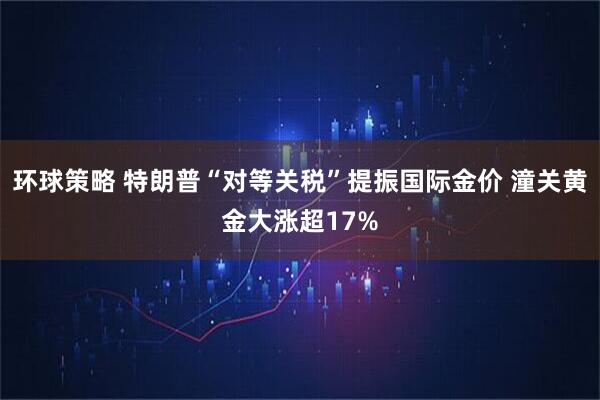 环球策略 特朗普“对等关税”提振国际金价 潼关黄金大涨超17%