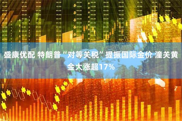 盛康优配 特朗普“对等关税”提振国际金价 潼关黄金大涨超17%