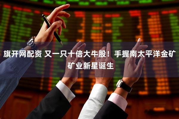 旗开网配资 又一只十倍大牛股！手握南太平洋金矿 矿业新星诞生