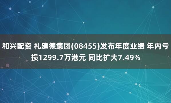 和兴配资 礼建德集团(08455)发布年度业绩 年内亏损1299.7万港元 同比扩大7.49%
