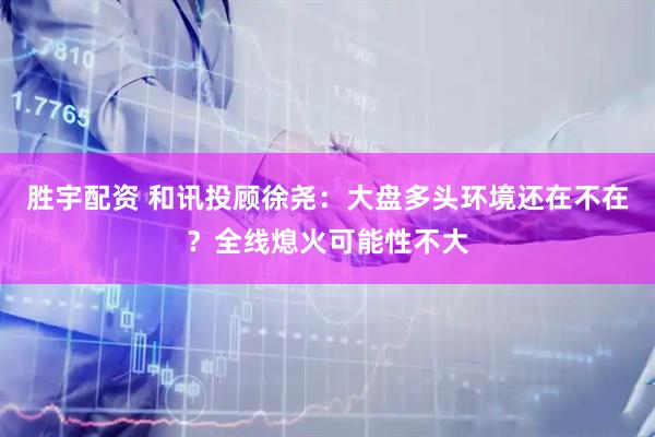 胜宇配资 和讯投顾徐尧：大盘多头环境还在不在？全线熄火可能性不大