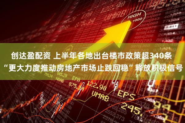 创达盈配资 上半年各地出台楼市政策超340条 “更大力度推动房地产市场止跌回稳”释放积极信号