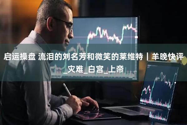 启运操盘 流泪的刘名芳和微笑的莱维特｜羊晚快评_灾难_白宫_上帝