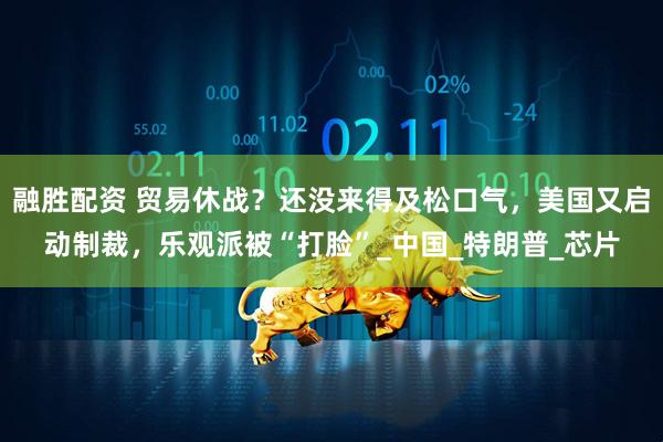 融胜配资 贸易休战？还没来得及松口气，美国又启动制裁，乐观派被“打脸”_中国_特朗普_芯片