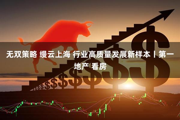 无双策略 缦云上海 行业高质量发展新样本丨第一地产 看房