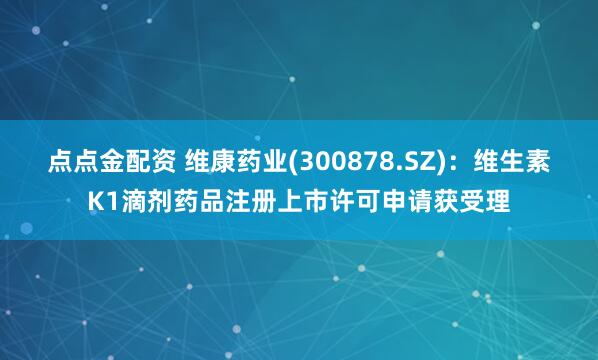 点点金配资 维康药业(300878.SZ)：维生素K1滴剂药品注册上市许可申请获受理