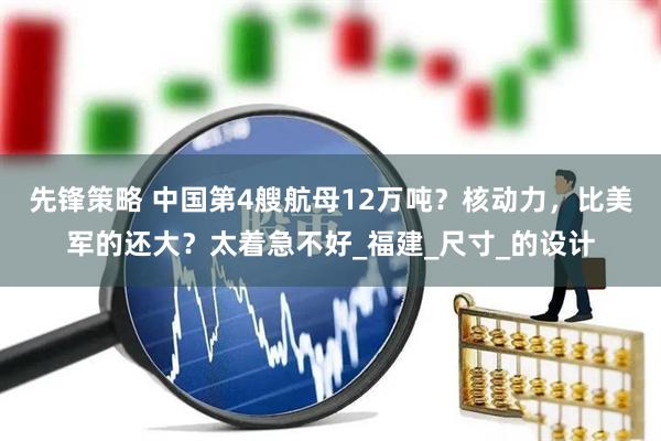 先锋策略 中国第4艘航母12万吨？核动力，比美军的还大？太着急不好_福建_尺寸_的设计