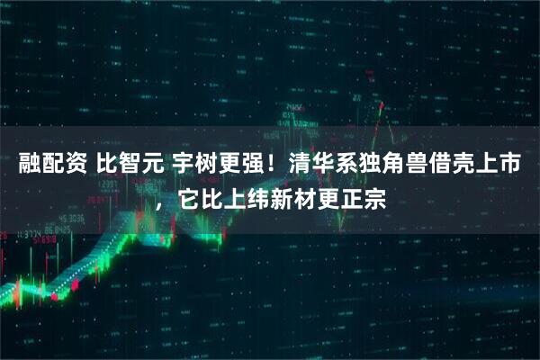融配资 比智元 宇树更强！清华系独角兽借壳上市，它比上纬新材更正宗
