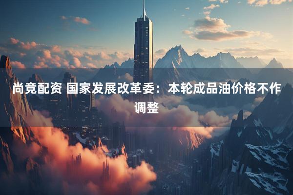 尚竞配资 国家发展改革委：本轮成品油价格不作调整