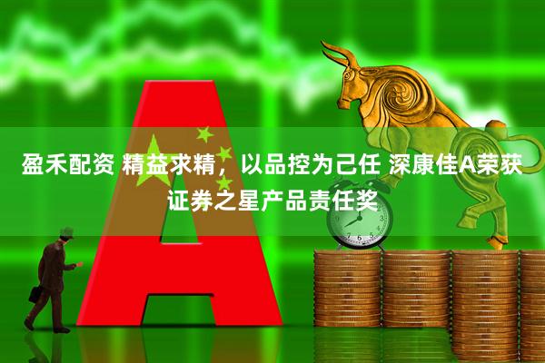 盈禾配资 精益求精，以品控为己任 深康佳A荣获证券之星产品责任奖