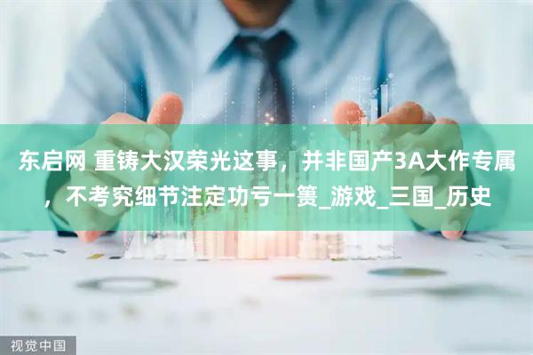东启网 重铸大汉荣光这事，并非国产3A大作专属，不考究细节注定功亏一篑_游戏_三国_历史