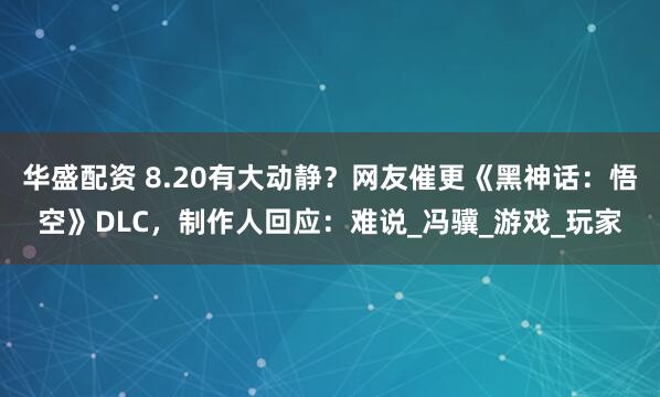 华盛配资 8.20有大动静？网友催更《黑神话：悟空》DLC，制作人回应：难说_冯骥_游戏_玩家
