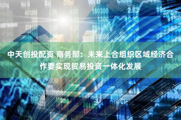 中天创投配资 商务部：未来上合组织区域经济合作要实现贸易投资一体化发展
