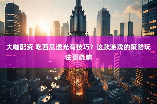 大咖配资 吃西瓜透光有技巧？这款游戏的策略玩法更烧脑