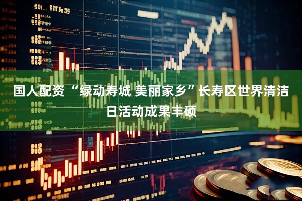 国人配资 “绿动寿城 美丽家乡”长寿区世界清洁日活动成果丰硕