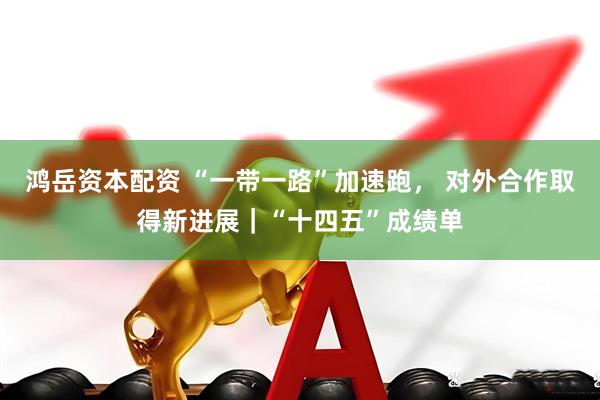 鸿岳资本配资 “一带一路”加速跑, 对外合作取得新进展|“十四五”成绩单