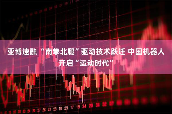 亚博速融 “南拳北腿”驱动技术跃迁 中国机器人开启“运动时代”