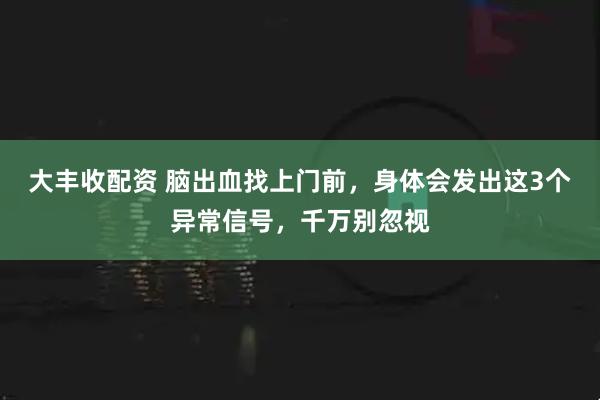 大丰收配资 脑出血找上门前，身体会发出这3个异常信号，千万别忽视