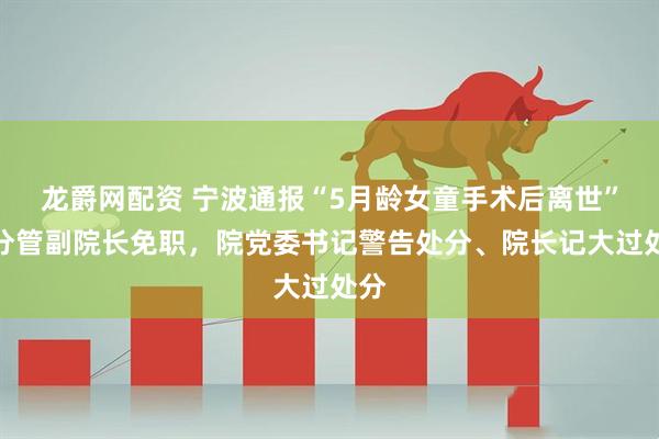 龙爵网配资 宁波通报“5月龄女童手术后离世”：分管副院长免职，院党委书记警告处分、院长记大过处分