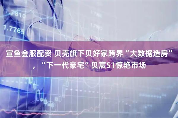 宣鱼金服配资 贝壳旗下贝好家跨界“大数据造房”，“下一代豪宅”贝宸S1惊艳市场