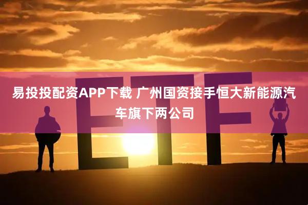 易投投配资APP下载 广州国资接手恒大新能源汽车旗下两公司