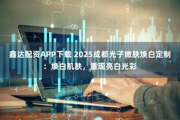 鑫达配资APP下载 2025成都光子嫩肤焕白定制：焕白肌肤，重现亮白光彩