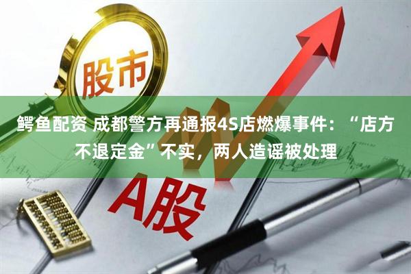 鳄鱼配资 成都警方再通报4S店燃爆事件：“店方不退定金”不实，两人造谣被处理