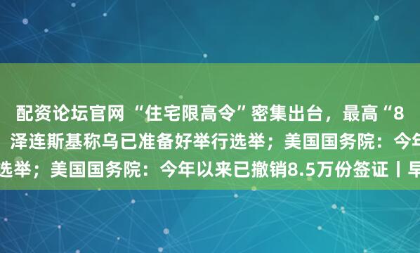 配资论坛官网 “住宅限高令”密集出台,最高“80米、26层”成大趋势;泽连斯基称乌已准备好举行选举;美国国务院:今年以来已撤销8.5万份签证丨早报