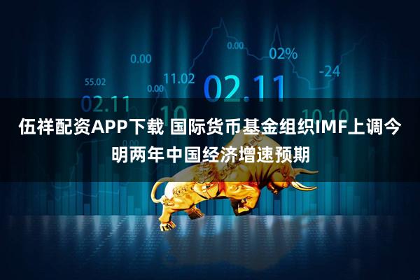 伍祥配资APP下载 国际货币基金组织IMF上调今明两年中国经济增速预期