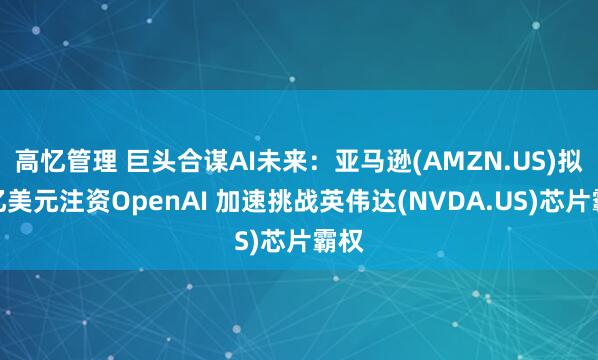 高忆管理 巨头合谋AI未来:亚马逊(AMZN.US)拟百亿美元注资OpenAI 加速挑战英伟达(NVDA.US)芯片霸权