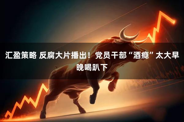 汇盈策略 反腐大片播出!党员干部“酒瘾”太大早晚喝趴下